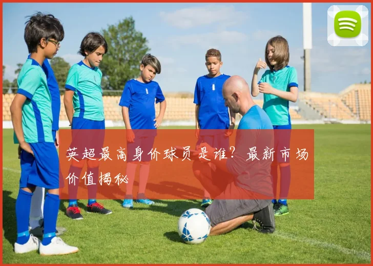 英超最高身价球员是谁？最新市场价值揭秘