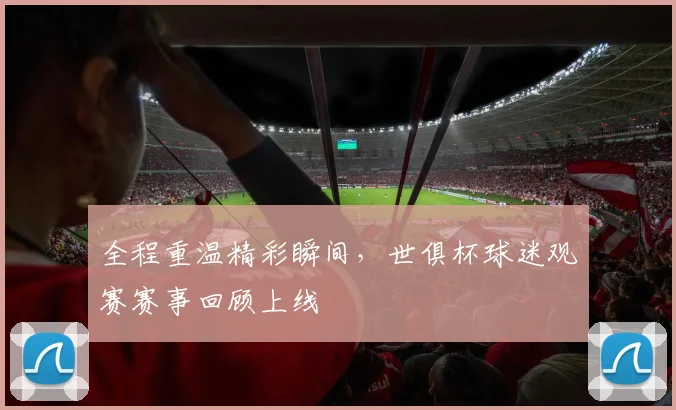 全程重温精彩瞬间，世俱杯球迷观赛赛事回顾上线