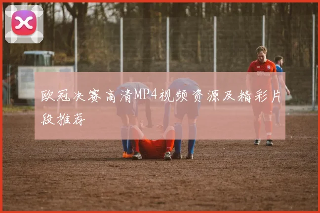 欧冠决赛高清MP4视频资源及精彩片段推荐