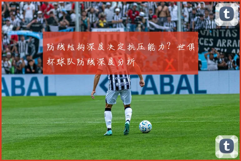 防线结构深度决定抗压能力？世俱杯球队防线深度分析